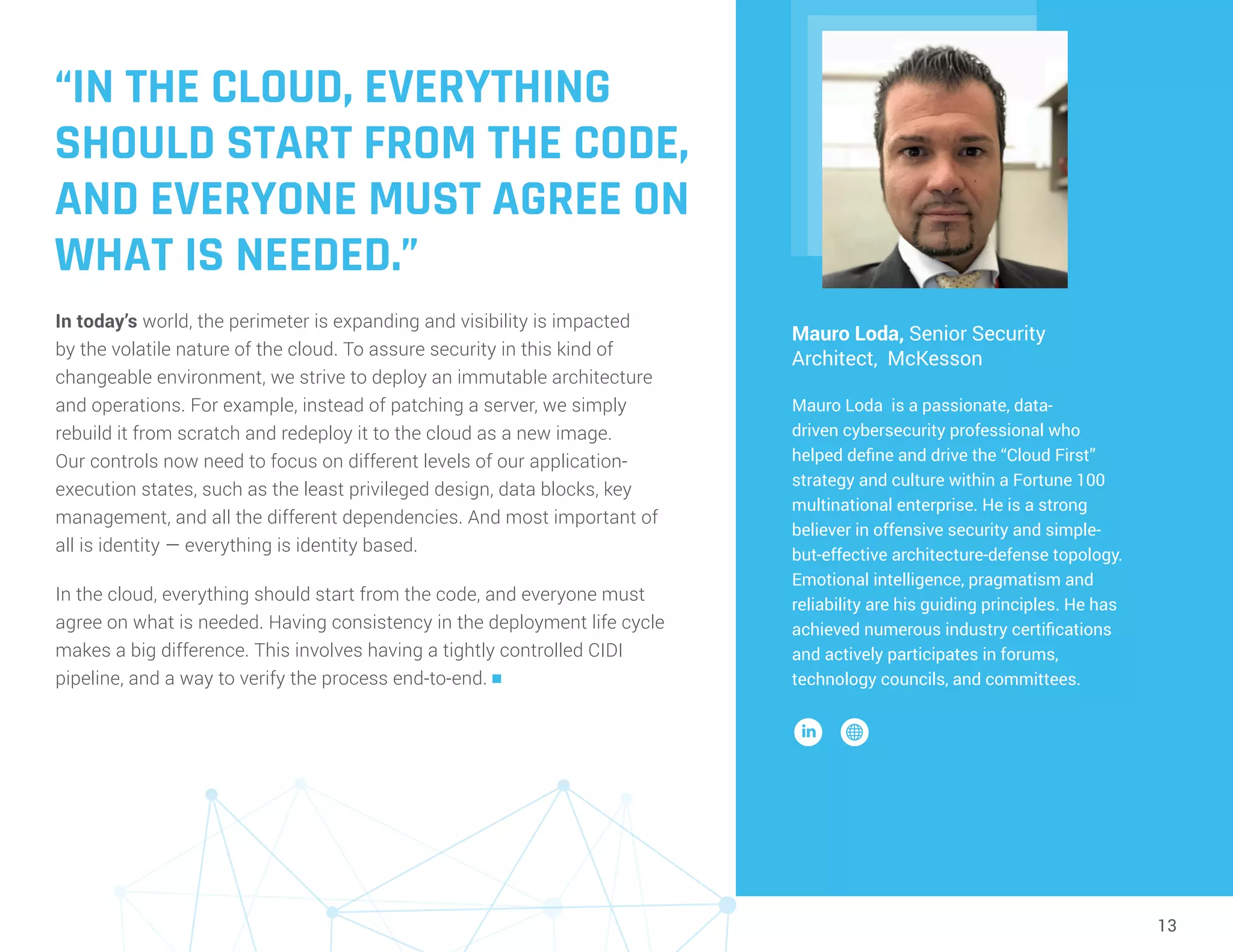 13
“IN THE CLOUD, EVERYTHING
SHOULD START FROM THE CODE,
AND EVERYONE MUST AGREE ON
WHAT IS NEEDED.”
In today’s world, the perimeter is expanding and visibility is impacted
by the volatile nature of the cloud. To assure security in this kind of
changeable environment, we strive to deploy an immutable architecture
and operations. For example, instead of patching a server, we simply
rebuild it from scratch and redeploy it to the cloud as a new image.
Our controls now need to focus on different levels of our application-
execution states, such as the least privileged design, data blocks, key
management, and all the different dependencies. And most important of
all is identity — everything is identity based.
In the cloud, everything should start from the code, and everyone must
agree on what is needed. Having consistency in the deployment life cycle
makes a big difference. This involves having a tightly controlled CIDI
pipeline, and a way to verify the process end-to-end. n
Mauro Loda, Senior Security
Architect, McKesson
Mauro Loda is a passionate, data-
driven cybersecurity professional who
helped define and drive the “Cloud First”
strategy and culture within a Fortune 100
multinational enterprise. He is a strong
believer in offensive security and simple-
but-effective architecture-defense topology.
Emotional intelligence, pragmatism and
reliability are his guiding principles. He has
achieved numerous industry certifications
and actively participates in forums,
technology councils, and committees.
 