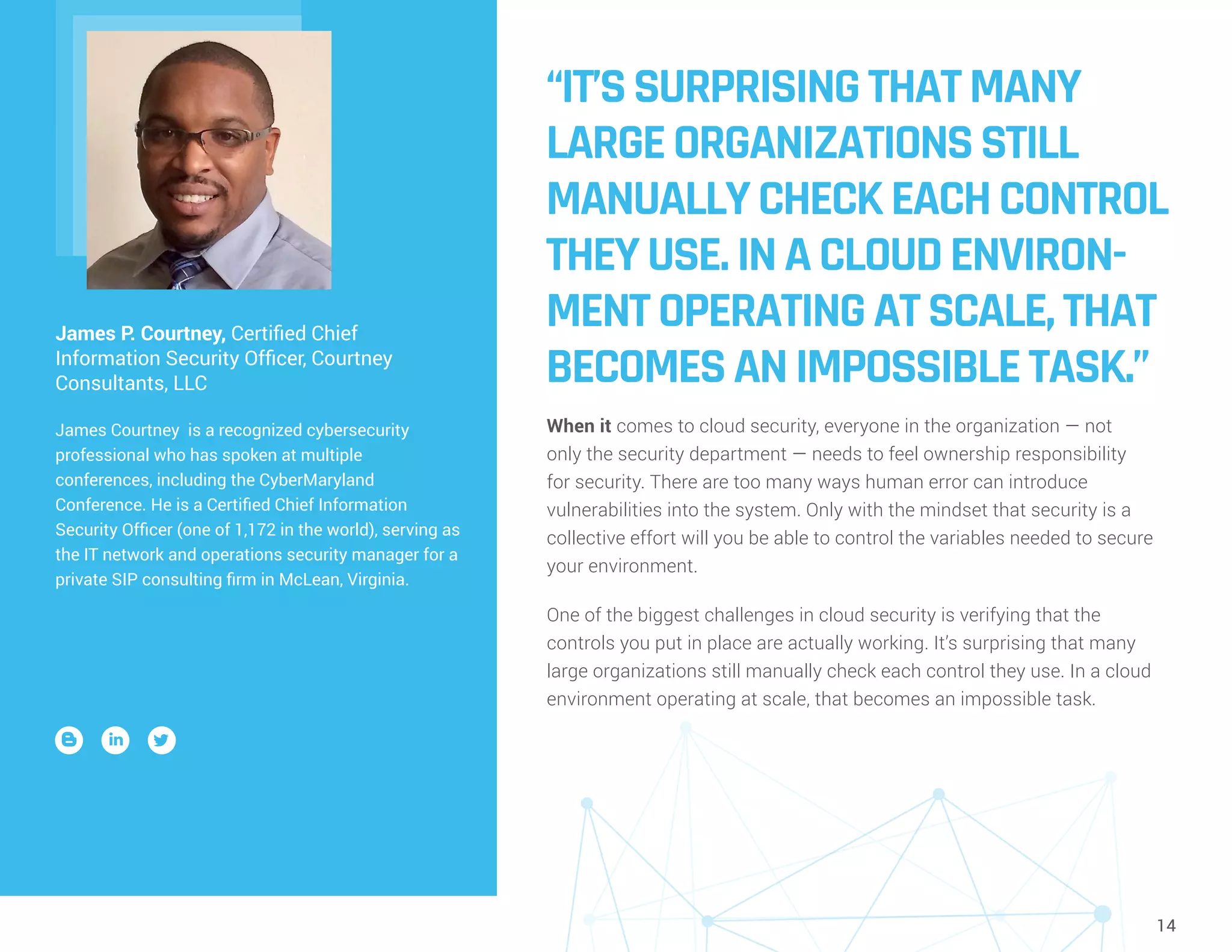 14
“IT’SSURPRISINGTHATMANY
LARGEORGANIZATIONSSTILL
MANUALLYCHECKEACHCONTROL
THEYUSE.INACLOUDENVIRON-
MENTOPERATINGATSCALE,THAT
BECOMESANIMPOSSIBLETASK.”
When it comes to cloud security, everyone in the organization — not
only the security department — needs to feel ownership responsibility
for security. There are too many ways human error can introduce
vulnerabilities into the system. Only with the mindset that security is a
collective effort will you be able to control the variables needed to secure
your environment.
One of the biggest challenges in cloud security is verifying that the
controls you put in place are actually working. It’s surprising that many
large organizations still manually check each control they use. In a cloud
environment operating at scale, that becomes an impossible task.
James P. Courtney, Certified Chief
Information Security Officer, Courtney
Consultants, LLC
James Courtney is a recognized cybersecurity
professional who has spoken at multiple
conferences, including the CyberMaryland
Conference. He is a Certified Chief Information
Security Officer (one of 1,172 in the world), serving as
the IT network and operations security manager for a
private SIP consulting firm in McLean, Virginia.
 