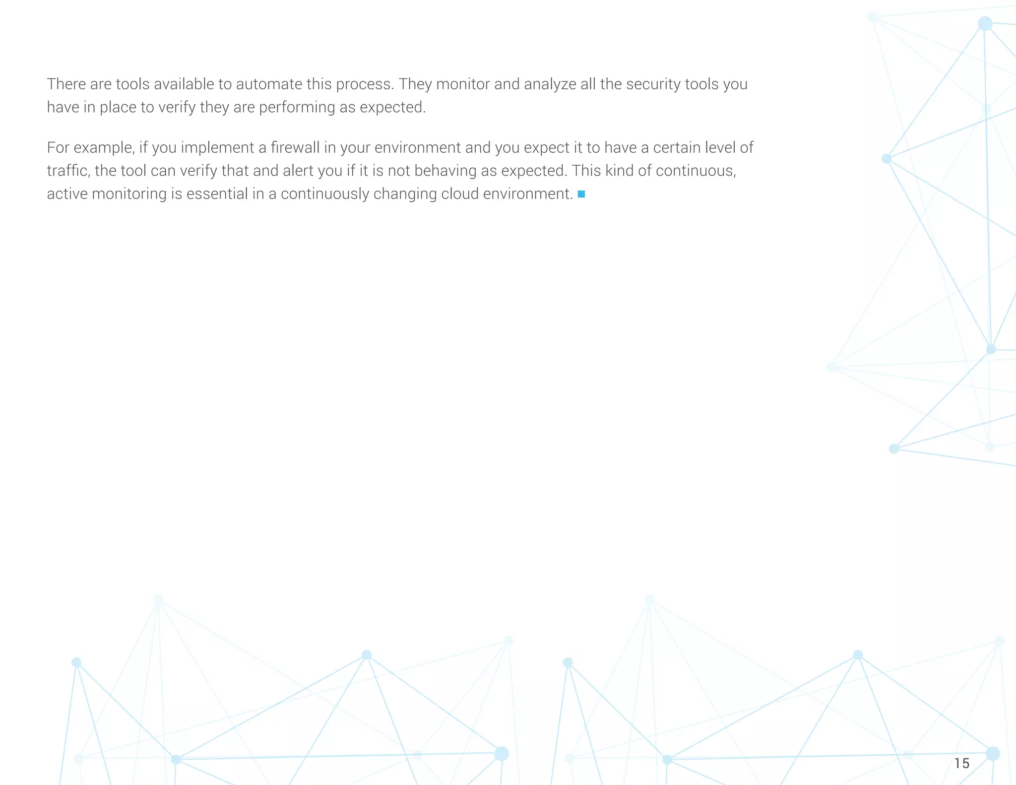 15
There are tools available to automate this process. They monitor and analyze all the security tools you
have in place to verify they are performing as expected.
For example, if you implement a firewall in your environment and you expect it to have a certain level of
traffic, the tool can verify that and alert you if it is not behaving as expected. This kind of continuous,
active monitoring is essential in a continuously changing cloud environment. n
 