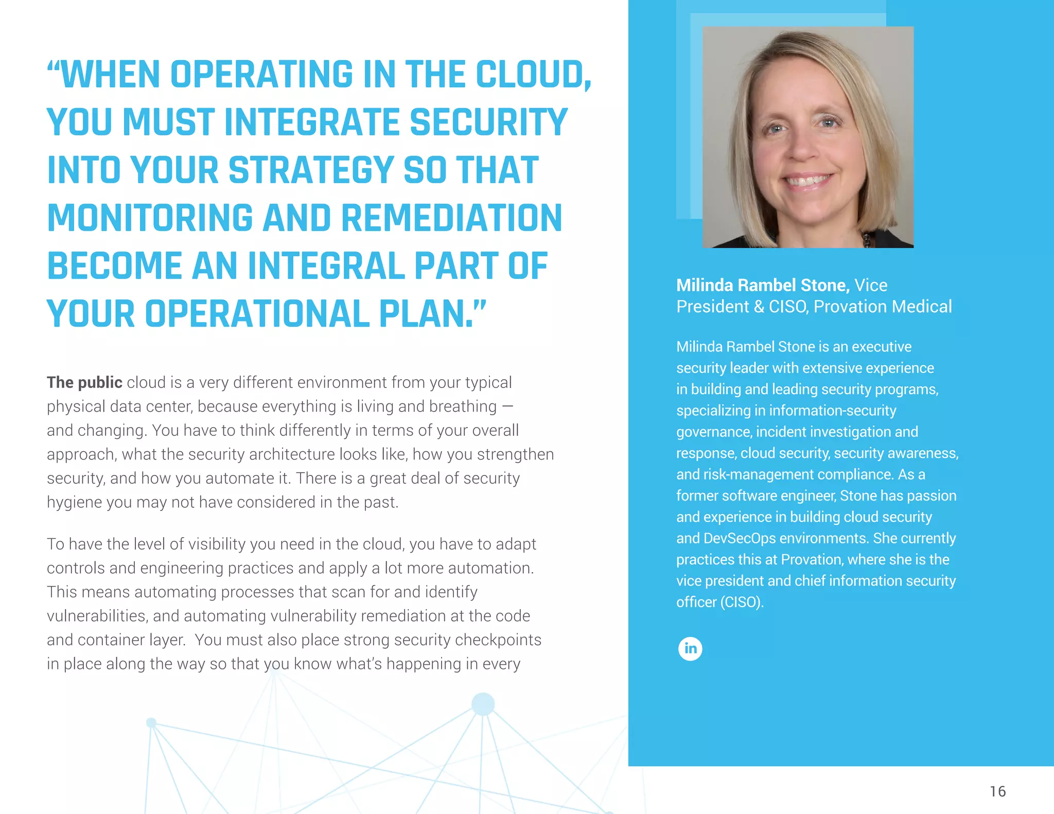 16
“WHEN OPERATING IN THE CLOUD,
YOU MUST INTEGRATE SECURITY
INTO YOUR STRATEGY SO THAT
MONITORING AND REMEDIATION
BECOME AN INTEGRAL PART OF
YOUR OPERATIONAL PLAN.”
The public cloud is a very different environment from your typical
physical data center, because everything is living and breathing —
and changing. You have to think differently in terms of your overall
approach, what the security architecture looks like, how you strengthen
security, and how you automate it. There is a great deal of security
hygiene you may not have considered in the past.
To have the level of visibility you need in the cloud, you have to adapt
controls and engineering practices and apply a lot more automation.
This means automating processes that scan for and identify
vulnerabilities, and automating vulnerability remediation at the code
and container layer. You must also place strong security checkpoints
in place along the way so that you know what’s happening in every
Milinda Rambel Stone, Vice
President & CISO, Provation Medical
Milinda Rambel Stone is an executive
security leader with extensive experience
in building and leading security programs,
specializing in information-security
governance, incident investigation and
response, cloud security, security awareness,
and risk-management compliance. As a
former software engineer, Stone has passion
and experience in building cloud security
and DevSecOps environments. She currently
practices this at Provation, where she is the
vice president and chief information security
officer (CISO).
 
