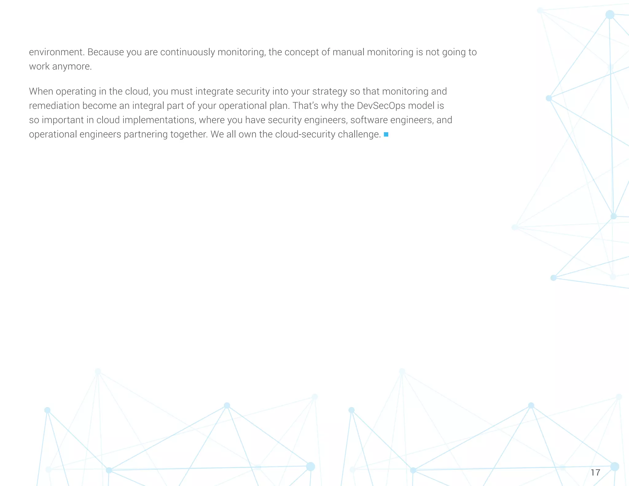 17
environment. Because you are continuously monitoring, the concept of manual monitoring is not going to
work anymore.
When operating in the cloud, you must integrate security into your strategy so that monitoring and
remediation become an integral part of your operational plan. That’s why the DevSecOps model is
so important in cloud implementations, where you have security engineers, software engineers, and
operational engineers partnering together. We all own the cloud-security challenge. n
 