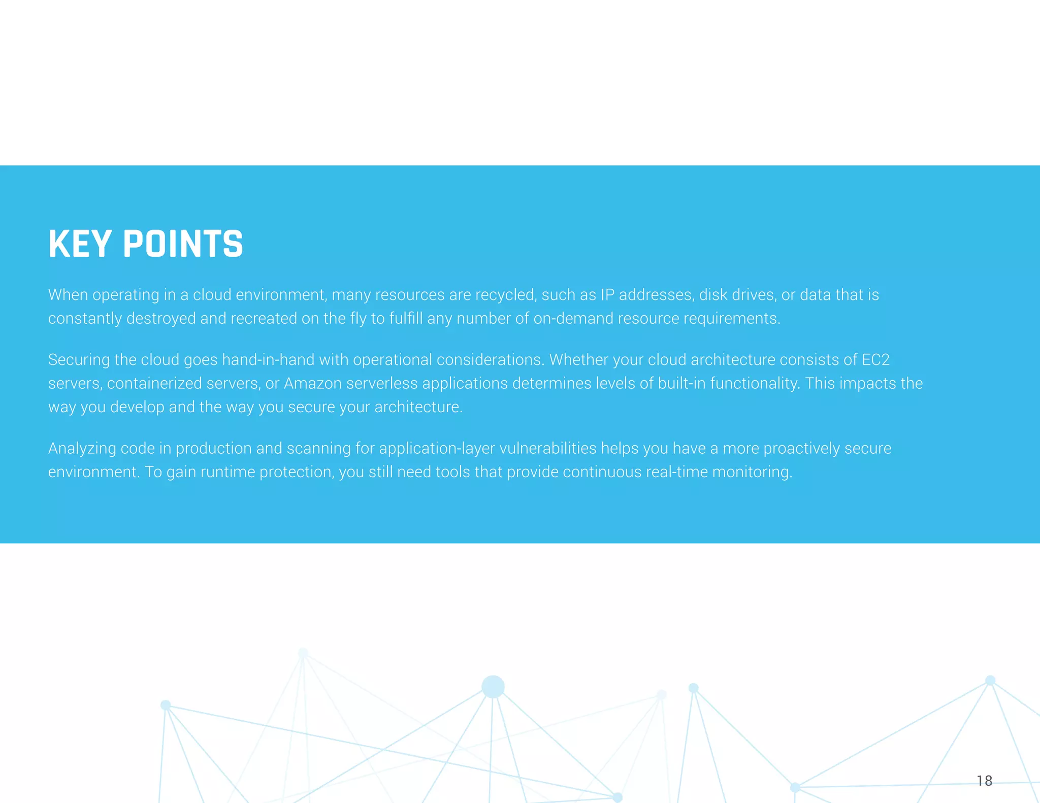18
KEY POINTS
When operating in a cloud environment, many resources are recycled, such as IP addresses, disk drives, or data that is
constantly destroyed and recreated on the fly to fulfill any number of on-demand resource requirements.
Securing the cloud goes hand-in-hand with operational considerations. Whether your cloud architecture consists of EC2
servers, containerized servers, or Amazon serverless applications determines levels of built-in functionality. This impacts the
way you develop and the way you secure your architecture.
Analyzing code in production and scanning for application-layer vulnerabilities helps you have a more proactively secure
environment. To gain runtime protection, you still need tools that provide continuous real-time monitoring.
 