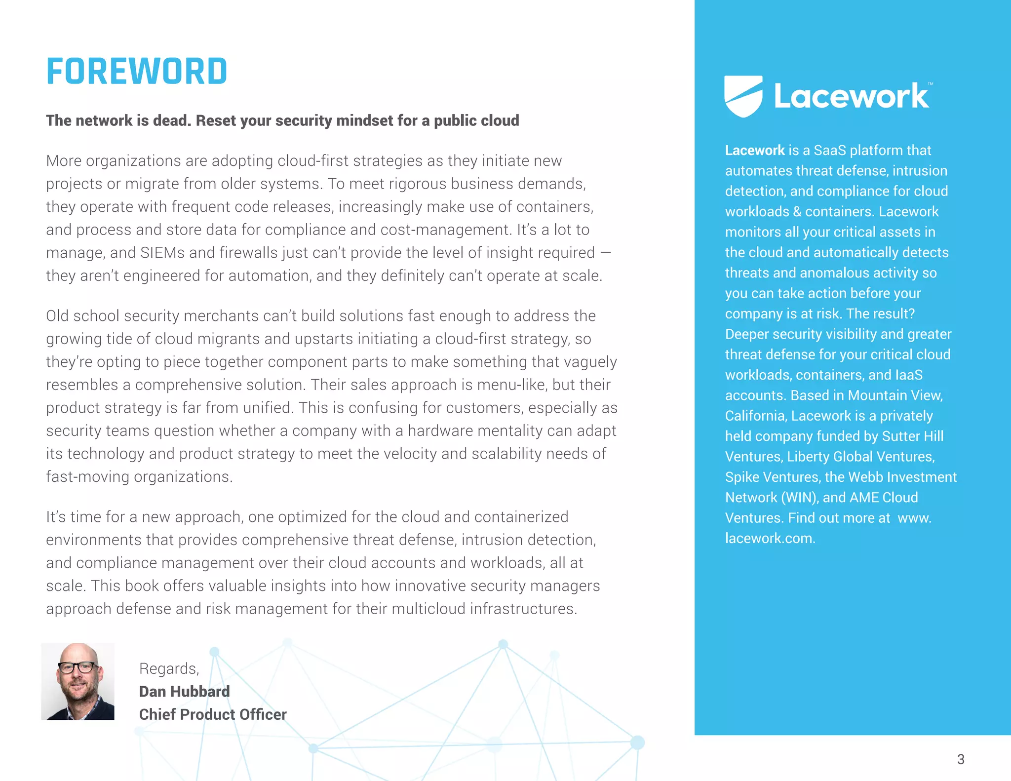 3
FOREWORD
The network is dead. Reset your security mindset for a public cloud
More organizations are adopting cloud-first strategies as they initiate new
projects or migrate from older systems. To meet rigorous business demands,
they operate with frequent code releases, increasingly make use of containers,
and process and store data for compliance and cost-management. It’s a lot to
manage, and SIEMs and firewalls just can’t provide the level of insight required —
they aren’t engineered for automation, and they definitely can’t operate at scale.
Old school security merchants can’t build solutions fast enough to address the
growing tide of cloud migrants and upstarts initiating a cloud-first strategy, so
they’re opting to piece together component parts to make something that vaguely
resembles a comprehensive solution. Their sales approach is menu-like, but their
product strategy is far from unified. This is confusing for customers, especially as
security teams question whether a company with a hardware mentality can adapt
its technology and product strategy to meet the velocity and scalability needs of
fast-moving organizations.
It’s time for a new approach, one optimized for the cloud and containerized
environments that provides comprehensive threat defense, intrusion detection,
and compliance management over their cloud accounts and workloads, all at
scale. This book offers valuable insights into how innovative security managers
approach defense and risk management for their multicloud infrastructures.
Lacework is a SaaS platform that
automates threat defense, intrusion
detection, and compliance for cloud
workloads & containers. Lacework
monitors all your critical assets in
the cloud and automatically detects
threats and anomalous activity so
you can take action before your
company is at risk. The result?
Deeper security visibility and greater
threat defense for your critical cloud
workloads, containers, and IaaS
accounts. Based in Mountain View,
California, Lacework is a privately
held company funded by Sutter Hill
Ventures, Liberty Global Ventures,
Spike Ventures, the Webb Investment
Network (WIN), and AME Cloud
Ventures. Find out more at www.
lacework.com.
Regards,
Dan Hubbard
Chief Product Officer
 