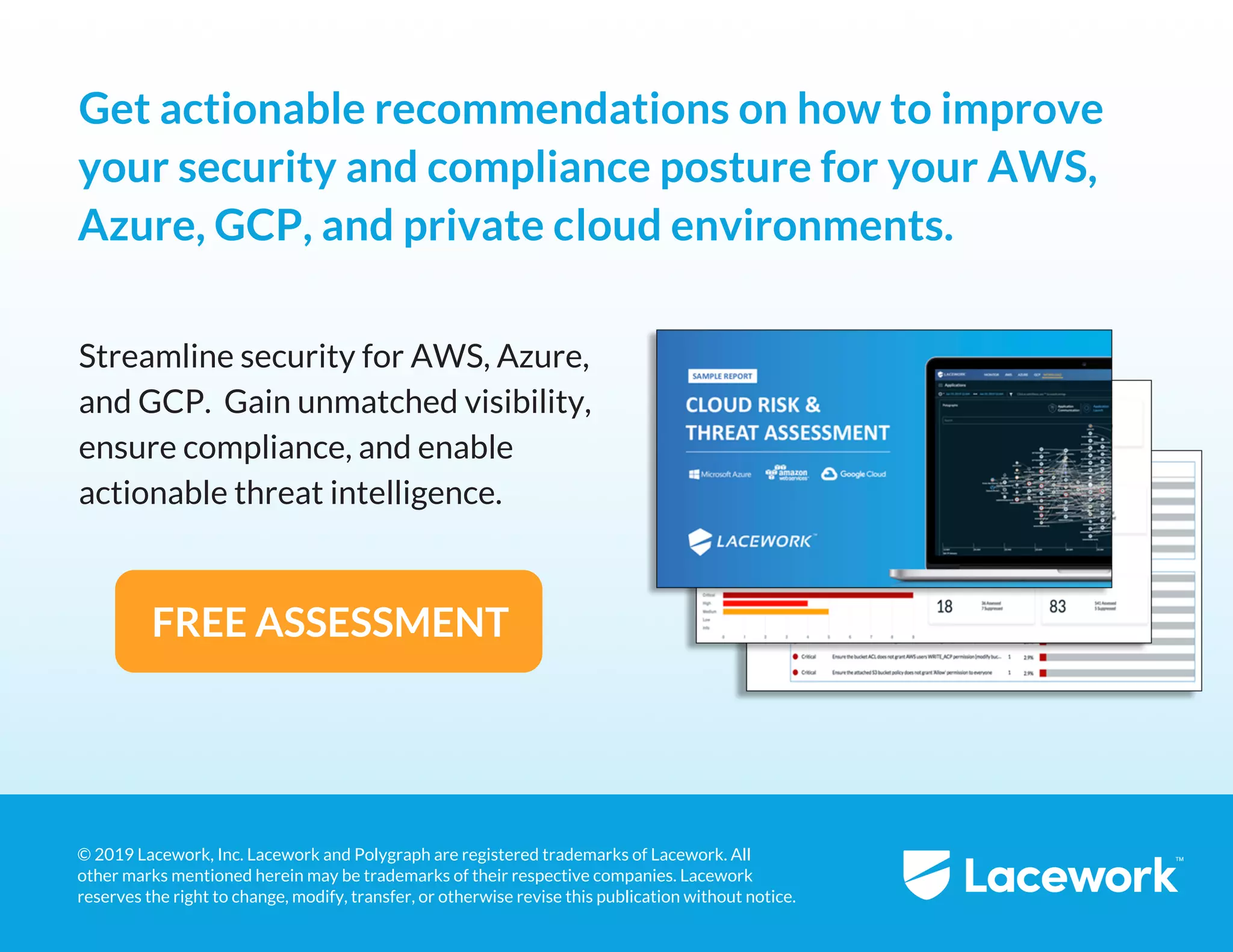 4
© 2019 Lacework, Inc. Lacework and Polygraph are registered trademarks of Lacework. All 
other marks mentioned herein may be trademarks of their respective companies. Lacework 
reserves the right to change, modify, transfer, or otherwise revise this publication without notice.
Get actionable recommendations on how to improve
your security and compliance posture for your AWS,
Azure, GCP, and private cloud environments.
FREE ASSESSMENT
Streamline security for AWS, Azure, 
and GCP.  Gain unmatched visibility, 
ensure compliance, and enable 
actionable threat intelligence.
 