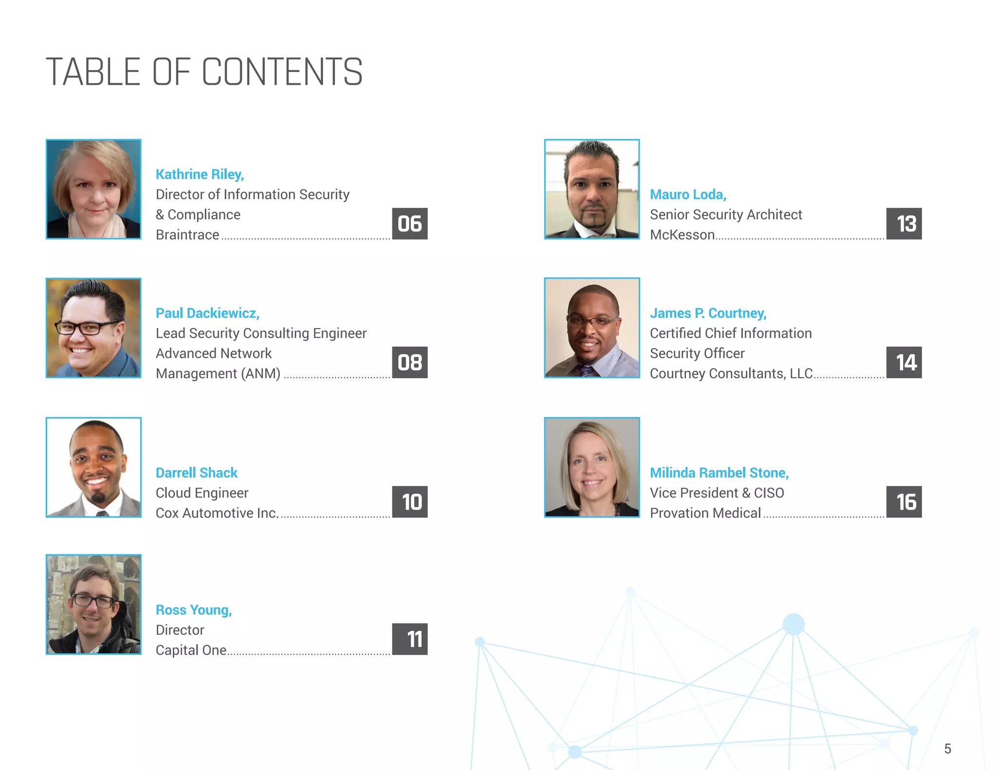 5
TABLE OF CONTENTS
Kathrine Riley,
Director of Information Security
& Compliance
Braintrace..........................................................
06
Mauro Loda,
Senior Security Architect
McKesson..........................................................
13
Paul Dackiewicz,
Lead Security Consulting Engineer
Advanced Network
Management (ANM).....................................
08
James P. Courtney,
Certified Chief Information
Security Officer
Courtney Consultants, LLC.........................
14
Darrell Shack
Cloud Engineer
Cox Automotive Inc.......................................
10
Milinda Rambel Stone,
Vice President & CISO
Provation Medical..........................................
16
Ross Young,
Director
Capital One........................................................
11
 