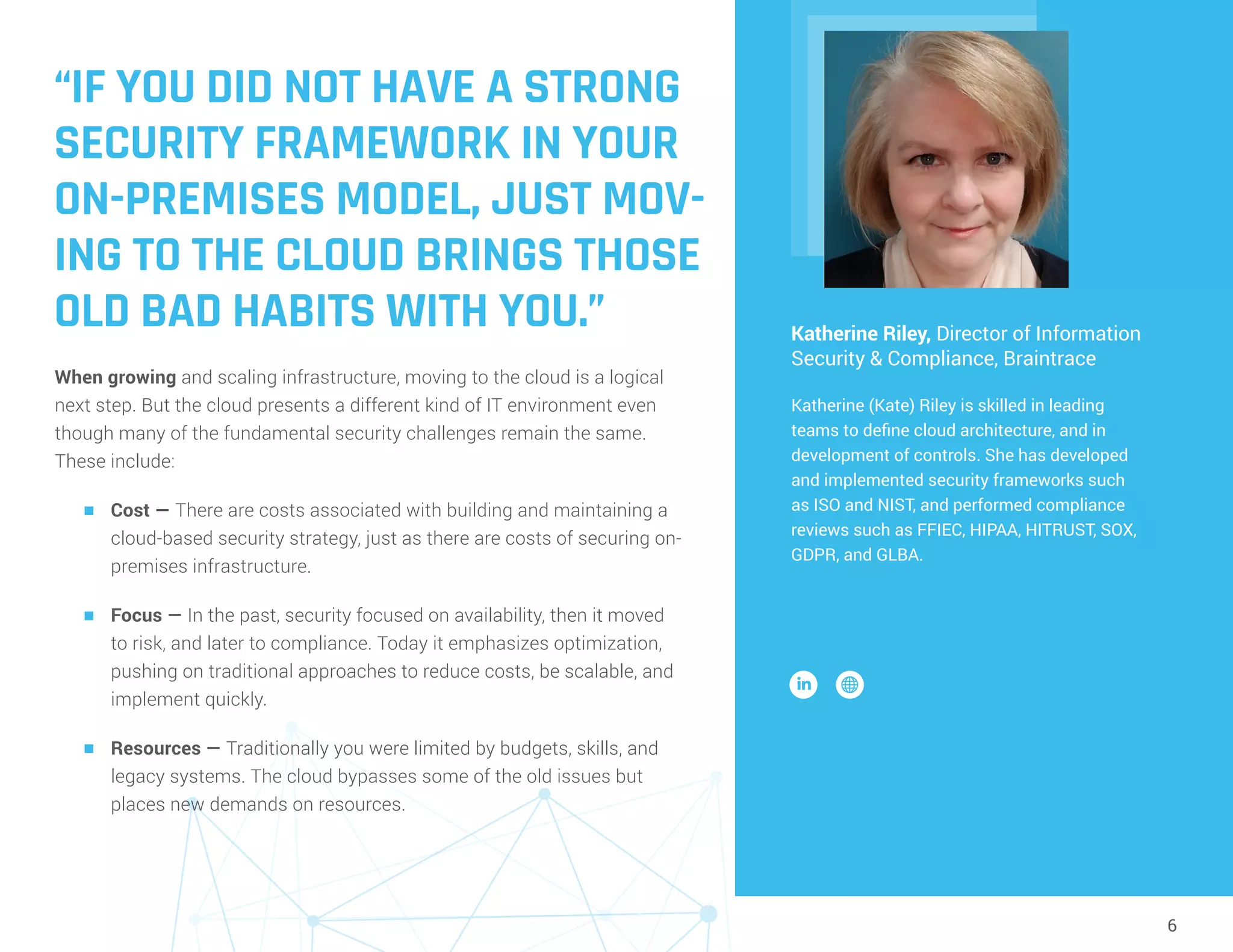 6
“IF YOU DID NOT HAVE A STRONG
SECURITY FRAMEWORK IN YOUR
ON-PREMISES MODEL, JUST MOV-
ING TO THE CLOUD BRINGS THOSE
OLD BAD HABITS WITH YOU.”
When growing and scaling infrastructure, moving to the cloud is a logical
next step. But the cloud presents a different kind of IT environment even
though many of the fundamental security challenges remain the same.
These include:
n	 Cost — There are costs associated with building and maintaining a
cloud-based security strategy, just as there are costs of securing on-
premises infrastructure.
n	 Focus — In the past, security focused on availability, then it moved
to risk, and later to compliance. Today it emphasizes optimization,
pushing on traditional approaches to reduce costs, be scalable, and
implement quickly.
n	 Resources — Traditionally you were limited by budgets, skills, and
legacy systems. The cloud bypasses some of the old issues but
places new demands on resources.
Katherine Riley, Director of Information
Security & Compliance, Braintrace
Katherine (Kate) Riley is skilled in leading
teams to define cloud architecture, and in
development of controls. She has developed
and implemented security frameworks such
as ISO and NIST, and performed compliance
reviews such as FFIEC, HIPAA, HITRUST, SOX,
GDPR, and GLBA.
 