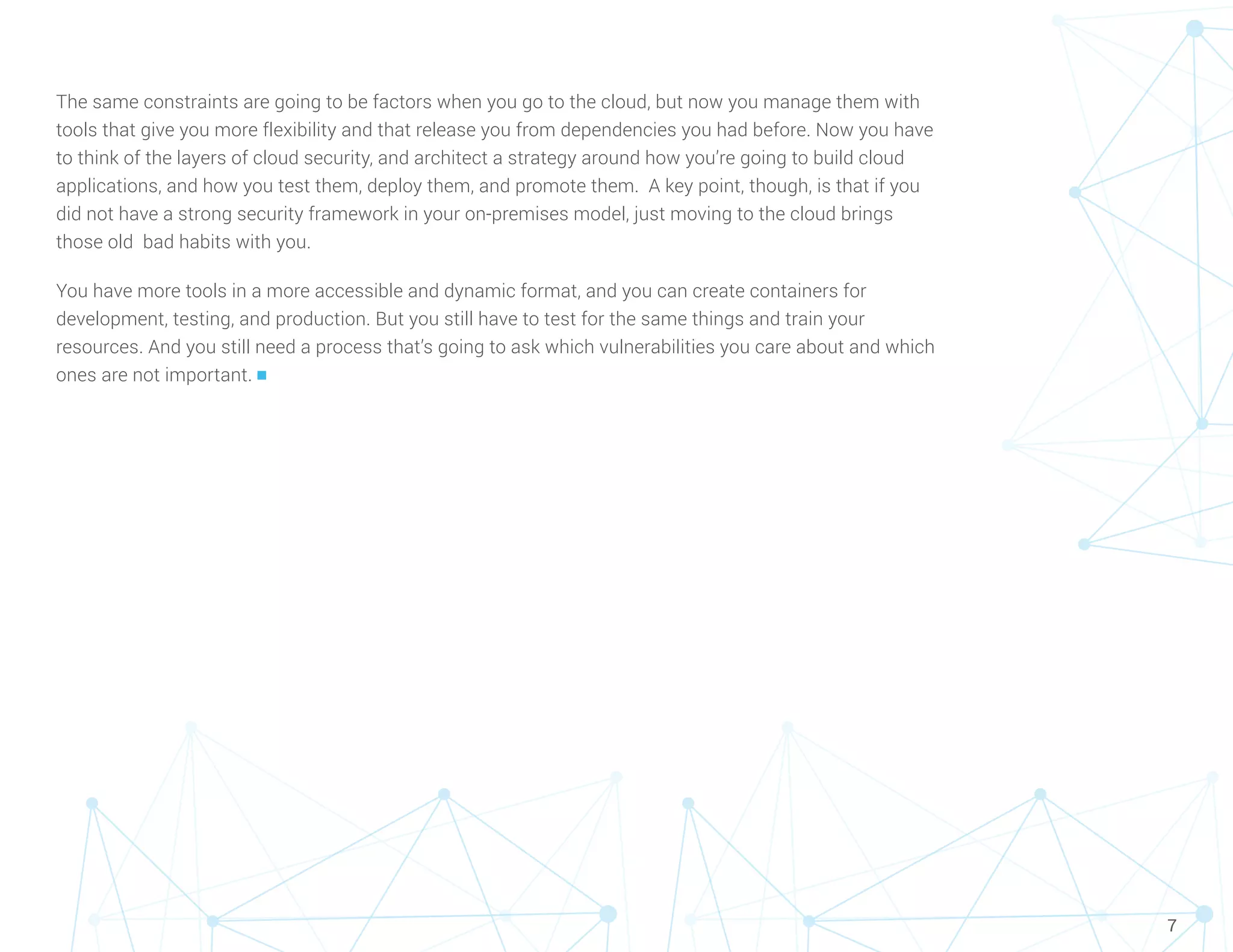 7
The same constraints are going to be factors when you go to the cloud, but now you manage them with
tools that give you more flexibility and that release you from dependencies you had before. Now you have
to think of the layers of cloud security, and architect a strategy around how you’re going to build cloud
applications, and how you test them, deploy them, and promote them. A key point, though, is that if you
did not have a strong security framework in your on-premises model, just moving to the cloud brings
those old bad habits with you.
You have more tools in a more accessible and dynamic format, and you can create containers for
development, testing, and production. But you still have to test for the same things and train your
resources. And you still need a process that’s going to ask which vulnerabilities you care about and which
ones are not important. n
 