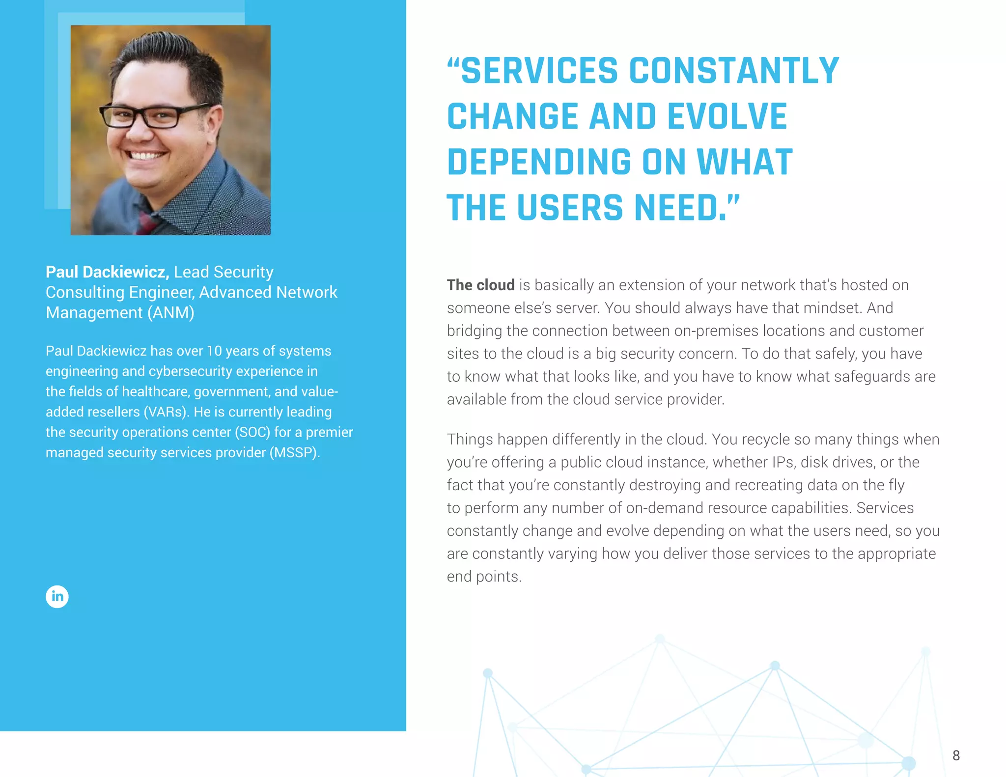 8
“SERVICES CONSTANTLY
CHANGE AND EVOLVE
DEPENDING ON WHAT
THE USERS NEED.”
The cloud is basically an extension of your network that’s hosted on
someone else’s server. You should always have that mindset. And
bridging the connection between on-premises locations and customer
sites to the cloud is a big security concern. To do that safely, you have
to know what that looks like, and you have to know what safeguards are
available from the cloud service provider.
Things happen differently in the cloud. You recycle so many things when
you’re offering a public cloud instance, whether IPs, disk drives, or the
fact that you’re constantly destroying and recreating data on the fly
to perform any number of on-demand resource capabilities. Services
constantly change and evolve depending on what the users need, so you
are constantly varying how you deliver those services to the appropriate
end points.
Paul Dackiewicz, Lead Security
Consulting Engineer, Advanced Network
Management (ANM)
Paul Dackiewicz has over 10 years of systems
engineering and cybersecurity experience in
the fields of healthcare, government, and value-
added resellers (VARs). He is currently leading
the security operations center (SOC) for a premier
managed security services provider (MSSP).
 