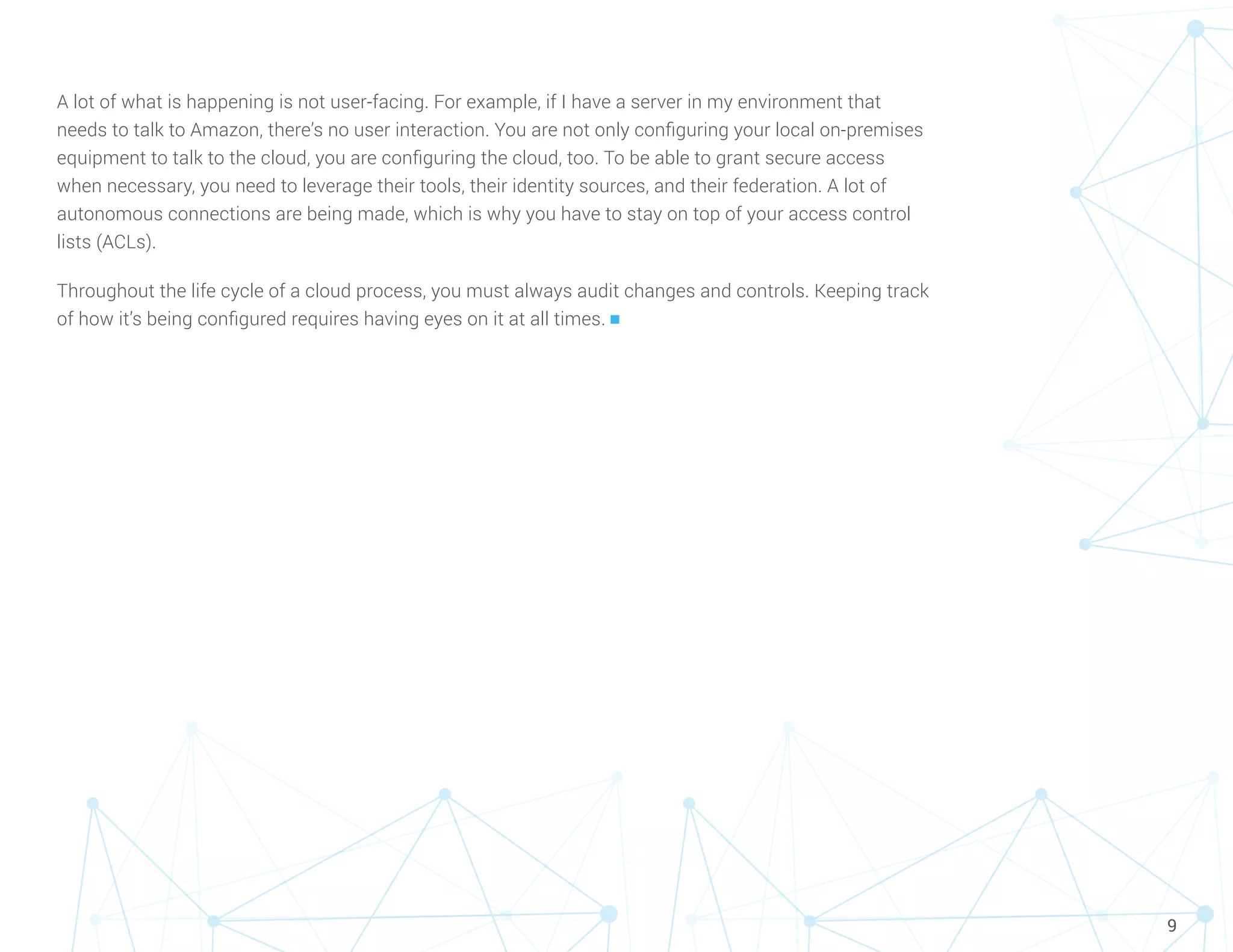9
A lot of what is happening is not user-facing. For example, if I have a server in my environment that
needs to talk to Amazon, there’s no user interaction. You are not only configuring your local on-premises
equipment to talk to the cloud, you are configuring the cloud, too. To be able to grant secure access
when necessary, you need to leverage their tools, their identity sources, and their federation. A lot of
autonomous connections are being made, which is why you have to stay on top of your access control
lists (ACLs).
Throughout the life cycle of a cloud process, you must always audit changes and controls. Keeping track
of how it’s being configured requires having eyes on it at all times. n
 