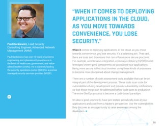 10
“WHEN IT COMES TO DEPLOYING
APPLICATIONS IN THE CLOUD,
AS YOU MOVE TOWARDS
CONVENIENCE, YOU LOSE
SECURITY.”
When it comes to deploying applications in the cloud, as you move
towards convenience, you lose security. It’s a balancing act. That said,
there are tools and processes that can enforce more secure practices.
For example, a continuous integration, continuous delivery (CI/CD) model
leverages known good components as you update your applications.
Being more secure in the cloud involves using these kinds of processes
to become more disciplined about change management.
There are a number of code assessment tools available that can be an
integral part of the development process. These tools scan code for
vulnerabilities during development and provide vulnerability notifications
so that those things can be addressed before code goes to production.
The entire DevOps process is become a code-based paradigm.
It’s also a good practice to have pen testers periodically look at your
applications and code from a hacker’s perspective. Use the vulnerabilities
they discover as an opportunity to raise awareness among the
developers. n
Paul Dackiewicz, Lead Security
Consulting Engineer, Advanced Network
Management (ANM)
Paul Dackiewicz has over 10 years of systems
engineering and cybersecurity experience in
the fields of healthcare, government, and value-
added resellers (VARs). He is currently leading
the security operations center (SOC) for a premier
managed security services provider (MSSP).
 