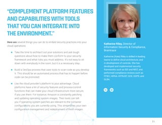 11
“COMPLEMENTPLATFORMFEATURES
ANDCAPABILITIESWITHTOOLS
THATYOUCANINTEGRATEINTO
THEENVIRONMENT.”
Here are several things you can do to embed security practices into your
cloud operations:
n	 Take the time to architect out your solutions and ask tough
questions about how to make them conform to your security
framework and what risks you must address. It’s not easy to sit
down with everybody in the room, but it is a necessary step.
n	 Build a DevOps process that uses tools to scan code as you develop
it. This should be an automated process that has to happen before
code can be promoted.
n	 Use the cloud provider’s platform to your advantage. Cloud
platforms have a lot of security features and process-control
functions that can make your cloud infrastructure more secure,
if you use them. For instance, Amazon is constantly patching
and updating operating system images. Their tools can tell
you if operating system patches are relevant to the container
configurations you are currently using. This streamlines your own
configuration management and redeployment of fresh images.
Katherine Riley, Director of
Information Security & Compliance,
Braintrace
Katherine (Kate) Riley is skilled in leading
teams to define cloud architecture, and
in development of controls. She has
developed and implemented security
frameworks such as ISO and NIST, and
performed compliance reviews such as
FFIEC, HIPAA, HITRUST, SOX, GDPR, and
GLBA.
 