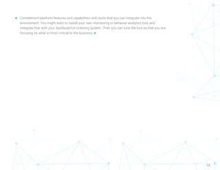 12
n	 Complement platform features and capabilities with tools that you can integrate into the
environment. You might want to install your own monitoring or behavior-analytics tool, and
integrate that with your dashboard or ticketing system. Then you can tune the tool so that you are
focusing on what is most critical to the business. n
 