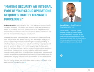 13
“MAKING SECURITY AN INTEGRAL
PARTOFYOURCLOUDOPERATIONS
REQUIRES TIGHTLY MANAGED
PROCESSES.”
Making security an integral part of your cloud operations requires tightly
managed processes. This begins with working closely with your security
teams as you design your cloud infrastructure, build out your networks,
and allocate available resources. This must all be done in compliance with
security standards laid out by your security team.
It requires managing the development process so that developers follow
rules and practices that enforce security. This includes the tools you use,
and an agile development process that might involve daily meetings in
which developers can discuss how to build something in accordance with
security guidelines. It can involve ticketing systems and collaboration
tools that facilitate developers getting answers to business-risk questions
that relate to the things they are being asked to build. And it requires
maintaining discipline about the development process itself, such as using
isolated network environments with strict naming conventions to separate
development, staging, and production environments for your applications.
The process for architecting and building cloud infrastructure needs to be
well controlled from end to end. n
Darrell Shack , Cloud Engineer,
Cox Automotive Inc.
Darrell Shack is a seasoned system
engineer focused on building resilient
and high--availability solutions. He has
experience in developing solutions in the
public cloud Amazon Web Services, helping
teams manage their cost, and overall
application performance in the cloud.
 