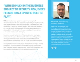 14
“WITHSOMUCHINTHEBUSINESS
SUBJECTTOSECURITYRISK,EVERY
PERSONHASASPECIFICROLETO
PLAY.”
With so many business operations happening in complex IT
infrastructures, security is no longer the responsibility of only the security
team or the compliance team. It must be baked in at the executive level
and become a part of the business process. Most enterprise operations
are driven by people, processes, and technology, and people are often
stretched thin. With so much in the business subject to security risk,
every person has a specific role to play.
Everything needs to be risk driven. This means treating security and
compliance risk as part of business risk. It also means talking about
security in terms of business cases, which becomes the common
language across the enterprise from the C-suite to business operations.
Security frameworks and tools play an important role not only in securely
managing IT infrastructures, but also in measuring and scoring risk in
ways that make sense for business cases. In this way cybersecurity can
become a key consideration in important business decisions. n
Mauro Loda, Senior Security
Architect, McKesson
Mauro Loda is a passionate, data-
driven cybersecurity professional who
helped define and drive the “Cloud First”
strategy and culture within a Fortune 100
multinational enterprise. He is a strong
believer in offensive security and simple-
but-effective architecture-defense topology.
Emotional intelligence, pragmatism and
reliability are his guiding principles. He has
achieved numerous industry certifications
and actively participates in forums,
technology councils, and committees.
 