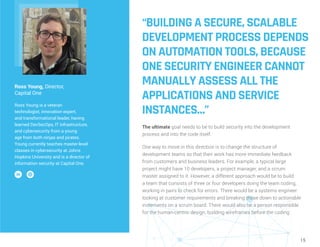 15
“BUILDING A SECURE, SCALABLE
DEVELOPMENT PROCESS DEPENDS
ON AUTOMATION TOOLS, BECAUSE
ONE SECURITY ENGINEER CANNOT
MANUALLY ASSESS ALL THE
APPLICATIONS AND SERVICE
INSTANCES…”
The ultimate goal needs to be to build security into the development
process and into the code itself.
One way to move in this direction is to change the structure of
development teams so that their work has more immediate feedback
from customers and business leaders. For example, a typical large
project might have 10 developers, a project manager, and a scrum
master assigned to it. However, a different approach would be to build
a team that consists of three or four developers doing the team coding,
working in pairs to check for errors. There would be a systems engineer
looking at customer requirements and breaking those down to actionable
increments on a scrum board. There would also be a person responsible
for the human-centric design, building wireframes before the coding
Ross Young, Director,
Capital One
Ross Young is a veteran
technologist, innovation expert,
and transformational leader, having
learned DevSecOps, IT infrastructure,
and cybersecurity from a young
age from both ninjas and pirates.
Young currently teaches master-level
classes in cybersecurity at Johns
Hopkins University and is a director of
information security at Capital One.
 