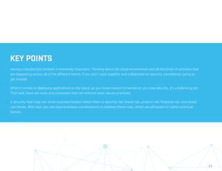 17
KEY POINTS
Having a DevSecOps mindset is extremely important. Thinking about the cloud environment and all the kinds of activities that
are happening across all of the different teams, if you don’t work together and collaborate on security, something’s going to
get missed.
When it comes to deploying applications in the cloud, as you move toward convenience, you lose security. It’s a balancing act.
That said, there are tools and processes that can enforce more secure practices.
A security heat map can show business leaders where there is security risk, brand risk, product risk, financial risk, and reveal
risk trends. With that, you can have business conversations to address these risks, which are all based on highly technical
factors.
 