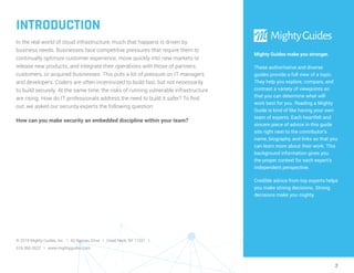 2
INTRODUCTION
In the real world of cloud infrastructure, much that happens is driven by
business needs. Businesses face competitive pressures that require them to
continually optimize customer experience, move quickly into new markets or
release new products, and integrate their operations with those of partners,
customers, or acquired businesses. This puts a lot of pressure on IT managers
and developers. Coders are often incentivized to build fast, but not necessarily
to build securely. At the same time, the risks of running vulnerable infrastructure
are rising. How do IT professionals address the need to build it safer? To find
out, we asked our security experts the following question:
How can you make security an embedded discipline within your team?
Mighty Guides make you stronger.
These authoritative and diverse
guides provide a full view of a topic.
They help you explore, compare, and
contrast a variety of viewpoints so
that you can determine what will
work best for you. Reading a Mighty
Guide is kind of like having your own
team of experts. Each heartfelt and
sincere piece of advice in this guide
sits right next to the contributor’s
name, biography, and links so that you
can learn more about their work. This
background information gives you
the proper context for each expert’s
independent perspective.
Credible advice from top experts helps
you make strong decisions. Strong
decisions make you mighty.
© 2019 Mighty Guides, Inc. I 62 Nassau Drive I Great Neck, NY 11021 I
516-360-2622 I www.mightyguides.com
 