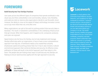 3
FOREWORD
Build Security Into Your DevOps Practices
Use cases across the different types of companies that operate workloads in the
cloud vary, but there undoubtedly is one commonality: velocity. Cost, flexibility,
and scale are cited as reasons why organizations decide to use the public cloud.
However, the ability to move at the speed of today’s technology innovation comes
out on top more often than not, time after time.
Many organizations can get so focused on pushing product that security takes a
backseat. The result is inadvertent vulnerabilities in the underlying infrastructure
that get missed. When that happens, and it happens a lot, companies, products,
and users are exposed.
Speed tends to be the focus for DevOps, but to truly implement and manage
DevOps effectively within an organization, it has to have a more comprehensive
approach from day one. A framework needs to be created that certainly
emphasizes speed and pushing product fast, but it has to also include a cultural
and technical approach that combines DevOps and security. An effective cross-
pollination of these will result in the kind of approach you’ll hear about in this
book. The people who are finding smart ways to build security into DevOps are
helping to ensure rapid business agility with the right approach to security.
Lacework is a SaaS platform that
automates threat defense, intrusion
detection, and compliance for cloud
workloads & containers. Lacework
monitors all your critical assets in
the cloud and automatically detects
threats and anomalous activity so
you can take action before your
company is at risk. The result?
Deeper security visibility and greater
threat defense for your critical cloud
workloads, containers, and IaaS
accounts. Based in Mountain View,
California, Lacework is a privately
held company funded by Sutter Hill
Ventures, Liberty Global Ventures,
Spike Ventures, the Webb Investment
Network (WIN), and AME Cloud
Ventures. Find out more at www.
lacework.com.
Regards,
Dan Hubbard
Chief Product Officer
 