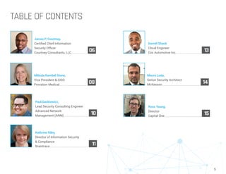 5
TABLE OF CONTENTS
Kathrine Riley,
Director of Information Security
& Compliance
Braintrace..........................................................
11
Mauro Loda,
Senior Security Architect
McKesson..........................................................
14
Paul Dackiewicz,
Lead Security Consulting Engineer
Advanced Network
Management (ANM).....................................
10
James P. Courtney,
Certified Chief Information
Security Officer
Courtney Consultants, LLC.........................
06
Darrell Shack
Cloud Engineer
Cox Automotive Inc.......................................
13
Milinda Rambel Stone,
Vice President & CISO
Provation Medical..........................................
08
Ross Young,
Director
Capital One........................................................
15
 