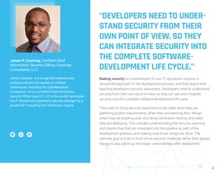 6
“DEVELOPERS NEED TO UNDER-
STAND SECURITY FROM THEIR
OWN POINT OF VIEW, SO THEY
CAN INTEGRATE SECURITY INTO
THE COMPLETE SOFTWARE-
DEVELOPMENT LIFE CYCLE.”
Making security an essential part of your IT operations requires a
disciplined approach to the development process, and that begins with
teaching developers security awareness. Developers need to understand
security from their own point of view, so they can see and integrate
security into the complete software-development life cycle.
They need to bring security awareness to the table when they are
gathering project requirements, when they are planning their design,
when they are building code and doing verification testing, and when
they are deploying. This includes understanding the security scanning
and checks that that are integrated into the pipeline as part of the
development process, and making sure those things are done. The
ultimate goal is to be in front of the security challenge rather than always
having to play catch-up and repair vulnerabilities after deployment.
James P. Courtney, Certified Chief
Information Security Officer, Courtney
Consultants, LLC
James Courtney is a recognized cybersecurity
professional who has spoken at multiple
conferences, including the CyberMaryland
Conference. He is a Certified Chief Information
Security Officer (one of 1,172 in the world), serving as
the IT network and operations security manager for a
private SIP consulting firm in McLean, Virginia.
 