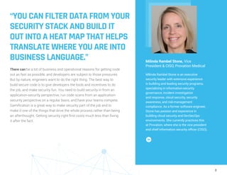 8
“YOU CAN FILTER DATA FROM YOUR
SECURITY STACK AND BUILD IT
OUT INTO A HEAT MAP THAT HELPS
TRANSLATE WHERE YOU ARE INTO
BUSINESS LANGUAGE.”
There can be a lot of business and operational reasons for getting code
out as fast as possible, and developers are subject to those pressures.
But by nature, engineers want to do the right thing. The best way to
build secure code is to give developers the tools and incentives to do
the job, and make security fun. You need to build security in from an
application-security perspective, run code scans from an application-
security perspective on a regular basis, and have your teams compete.
Gamification is a great way to make security part of the job and to
make it one of the things that drive the whole process rather than being
an afterthought. Getting security right first costs much less than fixing
it after the fact.
Milinda Rambel Stone, Vice
President & CISO, Provation Medical
Milinda Rambel Stone is an executive
security leader with extensive experience
in building and leading security programs,
specializing in information-security
governance, incident investigation
and response, cloud security, security
awareness, and risk-management
compliance. As a former software engineer,
Stone has passion and experience in
building cloud security and DevSecOps
environments. She currently practices this
at Provation, where she is the vice president
and chief information security officer (CISO).
 