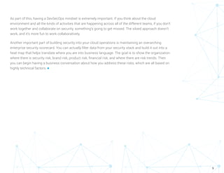 9
As part of this, having a DevSecOps mindset is extremely important. If you think about the cloud
environment and all the kinds of activities that are happening across all of the different teams, if you don’t
work together and collaborate on security, something’s going to get missed. The siloed approach doesn’t
work, and it’s more fun to work collaboratively.
Another important part of building security into your cloud operations is maintaining an overarching
enterprise security scorecard. You can actually filter data from your security stack and build it out into a
heat map that helps translate where you are into business language. The goal is to show the organization
where there is security risk, brand risk, product risk, financial risk, and where there are risk trends. Then
you can begin having a business conversation about how you address these risks, which are all based on
highly technical factors. n
 
