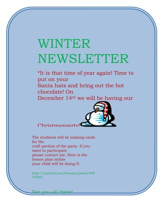 WINTER
   NEWSLETTER
   *It is that time of year again! Time to
   put on your
   Santa hats and bring out the hot
   chocolate! On
   December 14th we will be having our




   Christmasparty!

The students will be making cards
for the
craft portion of the party. If you
want to participate
please contact me. Here is the
lesson plan online
your child will be doing 

http://teachers.net/lessons/posts/448
0.html



See you all there!
 