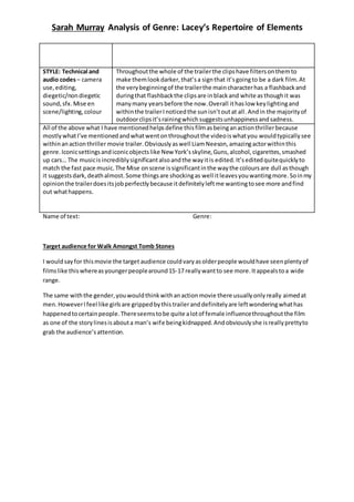 Sarah Murray Analysis of Genre: Lacey’s Repertoire of Elements 
STYLE: Technical and 
audio codes – camera 
use, editing, 
diegetic/non diegetic 
sound, sfx. Mise en 
scene/lighting, colour 
Throughout the whole of the trailer the clips have filters on them to 
make them look darker, that’s a sign that it’s going to be a dark film. At 
the very beginning of the trailer the main character has a flashback and 
during that flashback the clips are in black and white as though it was 
many many years before the now. Overall it has low key lighting and 
within the trailer I noticed the sun isn’t out at all . And in the majority of 
outdoor clips it’s raining which suggests unhappiness and sadness. 
All of the above what I have mentioned helps define this film as being an action thriller because 
mostly what I’ve mentioned and what went on throughout the video is what you would typically see 
within an action thriller movie trailer. Obviously as well Liam Neeson, amazing actor within this 
genre. Iconic settings and iconic objects like New York’s skyline, Guns, alcohol, cigarettes, smashed 
up cars… The music is incredibly significant also and the way it is edited. It’s edited quite quickly to 
match the fast pace music. The Mise on scene is significant in the way the colours are dull as though 
it suggests dark, death almost. Some things are shocking as well it leaves you wanting more. So in my 
opinion the trailer does its job perfectly because it definitely left me wanting to see more and find 
out what happens. 
Name of text: Genre: 
Target audience for Walk Amongst Tomb Stones 
I would say for this movie the target audience could vary as older people would have seen plenty of 
films like this where as younger people around 15-17 really want to see more. It appeals to a wide 
range. 
The same with the gender, you would think with an action movie there usually only really aimed at 
men. However I feel like girls are gripped by this trailer and definitely are left wondering what has 
happened to certain people. There seems to be quite a lot of female influence throughout the film 
as one of the story lines is about a man’s wife being kidnapped. And obviously she is really pretty to 
grab the audience’s attention. 
