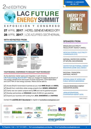 LAC FUTURE
ENERGYSUMMIT
2nd EDITION
E X P O S I C I Ó N Y C O N G R E S O
27 APRIL 2017 | HOTELGENEVEMEXICOCITY
28 APRIL 2017 | LOS AZUFRES GEOTHERMAL
ENERGY FOR
GROWTH
ENERGY
FOR ALL
3 IDIOMAS | 3 LANGUAGES
EN | ES | PT
To Register: Call +1 917 512 2878 | Visit arcmediaglobal.com/lacfes | Email lacfes@arcmediaglobal.com 1
WITH KEYNOTES FROM:
SPEAKERS FROM:
BRAZILIAN ELECTRICITY
REGULATORY AGENCY (ANEEL)
MEXICAN FEDERAL ELECTRICITY
COMMISSION (CFE)
NATIONAL CENTER FOR CONTROL
OF NATURAL GAS (CENAGAS)
CENTER FOR GEOTHERMAL ENERGY
INNOVATION (CEMIE-GEO), MEXICO
NACIONAL FINANCIERA
(NAFINSA), MEXICO
NATIONAL BANK OF WORKS AND
PUBLIC SERVICES (BANOBRAS)
CHILEAN RENEWABLE ENERGY
ASSOCIATION (ACERA)
JAPAN INTERNATIONAL
COOPERATION AGENCY (JICA)
MORE ON PAGE 3
As the electricity market opens and integrates in Latin America, 

LAC Future Energy Summit 2017 helps you engage the biggest developers of
new energy infrastructure and buyers of power equipment, worth $326 billion
and 2,970 TWh of new energy business. Attend and be able to:

[✓] Access Brazil’s transmission business as you meet MME Brasil and ANEEL
[✓] Beneﬁt from multimillion-dollar energy projects from SENER, SEMARNAT
[✓] Clarify new low-carbon projects led by CFE and visit its geothermal plant
[✓] Develop partnerships as CENAGAS installs 20,000-km gas pipelines
[✓] Expand your business with funding from JICA, BANOBRAS and NAFINSA
Contact the LACFES 2017 Secretariat to register at lacfes@arcmediaglobal.com!
YOUR REGIONAL CONFERENCE TO HIGHLIGHT YOUR TECHNOLOGY
 