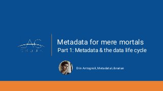 Metadata for mere mortals
Part 1: Metadata & the data life cycle
Erin Antognoli, Metadata Librarian
 