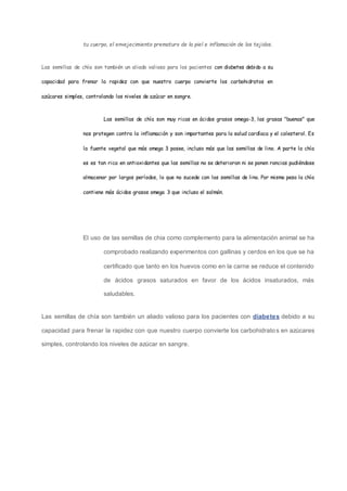 tu cuerpo, el envejecimiento prematuro de la piel e inflamación de los tejidos.
Las semillas de chía son también un aliado valioso para los pacientes con diabetes debido a su
capacidad para frenar la rapidez con que nuestro cuerpo convierte los carbohidratos en
azúcares simples, controlando los niveles de azúcar en sangre.
Las semillas de chía son muy ricas en ácidos grasos omega-3, las grasas "buenas" que
nos protegen contra la inflamación y son importantes para la salud cardíaca y el colesterol. Es
la fuente vegetal que más omega 3 posee, incluso más que las semillas de lino. A parte la chía
es es tan rica en antioxidantes que las semillas no se deterioran ni se ponen rancias pudiéndose
almacenar por largos períodos, lo que no sucede con las semillas de lino. Por mismo peso la chía
contiene más ácidos grasos omega 3 que incluso el salmón.
El uso de las semillas de chia como complemento para la alimentación animal se ha
comprobado realizando experimentos con gallinas y cerdos en los que se ha
certificado que tanto en los huevos como en la carne se reduce el contenido
de ácidos grasos saturados en favor de los ácidos insaturados, más
saludables.
Las semillas de chía son también un aliado valioso para los pacientes con diabetes debido a su
capacidad para frenar la rapidez con que nuestro cuerpo convierte los carbohidratos en azúcares
simples, controlando los niveles de azúcar en sangre.
 