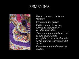 FEMENINA
Zapatos de cuero de tacón
mediano.
Vestido en dos piezas:
Falda con mucho vuelo y
adornado con amplios
volados aplicados.
Bata abotonada adelante con
volado puesto como
sobrefalda y otros en el borde
de las mangas y alrededor del
cuello.
Peinado en una o dos trenzas
sueltas.
 