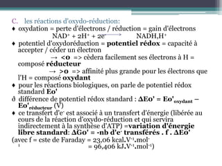 les réactions d'oxydo-réduction:♦  oxydation = perte d'électrons / réduction = gain d'électrons                         NAD+ + 2H+ + 2e-                          NADH,H+♦  potentiel d'oxydoréduction = potentiel rédox = capacité à accepter / céder un électron                        ->  <0  => cèdera facilement ses électrons à H = composé réducteur                       ->  >0  => affinité plus grande pour les électrons que l'H = composé oxydant♦  pour les réactions biologiques, on parle de potentiel rédox standard Eo'ð  différence de potentiel rédox standard : ΔE0' = Eo'oxydant – Eo'réducteur (V)♦  ce transfert d'e- est associé à un transfert d'énergie (libérée au cours de la réaction d'oxydo-réduction et qui servira indirectement à la synthèse d'ATP) =variation d'énergie libre standard: ΔG0' = -nb d'e- transférés . f . ΔE0'(avec f = cste de Faraday = 23,06 kcal.V-1.mol-1                                         = 96,406 kJ.V-1.mol-1)