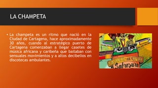 LA CHAMPETA
• La champeta es un ritmo que nació en la
Ciudad de Cartagena, hace aproximadamente
30 años, cuando al estratégico puerto de
Cartagena comenzaban a llegar casetes de
música africana y caribeña que bailaban con
sensuales movimientos y a altos decibelios en
discotecas ambulantes.
 