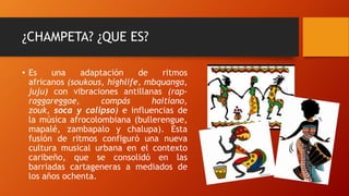 ¿CHAMPETA? ¿QUE ES?
• Es una adaptación de ritmos
africanos (soukous, highlife, mbquanga,
juju) con vibraciones antillanas (rap-
raggareggae, compás haitiano,
zouk, soca y calipso) e influencias de
la música afrocolombiana (bullerengue,
mapalé, zambapalo y chalupa). Esta
fusión de ritmos configuró una nueva
cultura musical urbana en el contexto
caribeño, que se consolidó en las
barriadas cartageneras a mediados de
los años ochenta.
 