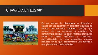 CHAMPETA EN LOS 90’
• En sus inicios, la champeta se difundió a
través de los enormes y potentes equipos de
sonido denominados pick-up (picós) que
suenan en las verbenas o casetas. Se
caracteriza porque la base rítmica prevalece
sobre las líneas melódicas y armónicas,
convirtiéndola en una expresión musical
bailable en la que predominan una fuerza y
una plasticidad desbordantes.
 
