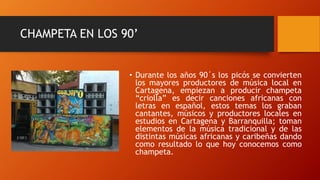 CHAMPETA EN LOS 90’
• Durante los años 90´s los picós se convierten
los mayores productores de música local en
Cartagena, empiezan a producir champeta
“criolla” es decir canciones africanas con
letras en español, estos temas los graban
cantantes, músicos y productores locales en
estudios en Cartagena y Barranquilla; toman
elementos de la música tradicional y de las
distintas músicas africanas y caribeñas dando
como resultado lo que hoy conocemos como
champeta.
 