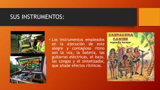 SUS INSTRUMENTOS:
• Los instrumentos empleados
en la ejecución de este
alegre y contagioso ritmo
son la voz, la batería, las
guitarras eléctricas, el bajo,
las congas y el sintetizador,
que añade efectos rítmicos.
 