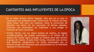 CANTANTES MAS INFLUYENTES DE LA EPOCA
• En su niñez Viviano Torres Salgado, hizo que en su casa le
compraran una grabadora para coleccionar la música africana
hasta llenar una caja con casettes, tenía la convicción de
descifrar las letras de las canciones de Miriam Makeba,
entonces con entusiasmo les explicaba a sus amigos el
mensaje de tales canciones.
• Viviano Torres, con sus dotes innatas de músico, el legado
afrodescendente del pueblo palenquero y el influjo de la
música del Caribe logro conjugar su talento para que naciera
el grupo de música terapia Anne Swing, iniciando una carrera
que desbordo rápidamente los éxitos alcanzados por su
anterior grupo Son Palenque para proyectarse en la farándula
nacional e internacional.
 