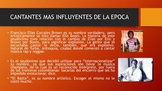 CANTANTES MAS INFLUYENTES DE LA EPOCA
• Francisco Elías Corrales Brown es su nombre verdadero, pero
artísticamente se hizo llamar Elio Boom. La historia de este
seudónimo tuvo relación con el cambio de Elías por Elio y
Brown por Boom, para significar explosión. La gente que lo
escuchaba cantar le decía, también, que era explosivo.
Natural de Turbo, Antioquia, ciudad donde comenzó a cantar
música rap y reggae.
• Es el seudónimo que decidió utilizar para “internacionalizar”
su nombre, ya que sus aspiraciones son llevar la música
champeta, de la cual es un reconocido intérprete, por fuera
de las fronteras colombianas: Sacarlas del encierro que les ha
impedido evolucionar, dice.
• “El Razta”, es su nombre artístico. Escoger el mismo no le
costó mucho.
 