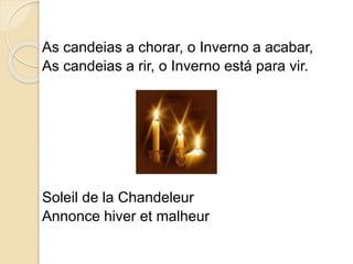 As candeias a chorar, o Inverno a acabar,
As candeias a rir, o Inverno está para vir.
Soleil de la Chandeleur
Annonce hiver et malheur
 
