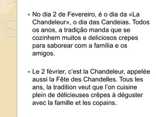  No dia 2 de Fevereiro, é o dia da «La
Chandeleur», o dia das Candeias. Todos
os anos, a tradição manda que se
cozinhem muitos e deliciosos crepes
para saborear com a família e os
amigos.
 Le 2 février, c’est la Chandeleur, appelée
aussi la Fête des Chandelles. Tous les
ans, la tradition veut que l’on cuisine
plein de délicieuses crêpes à déguster
avec la famille et les copains.
 