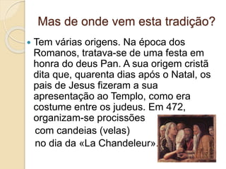 Mas de onde vem esta tradição?
 Tem várias origens. Na época dos
Romanos, tratava-se de uma festa em
honra do deus Pan. A sua origem cristã
dita que, quarenta dias após o Natal, os
pais de Jesus fizeram a sua
apresentação ao Templo, como era
costume entre os judeus. Em 472,
organizam-se procissões
com candeias (velas)
no dia da «La Chandeleur».
 