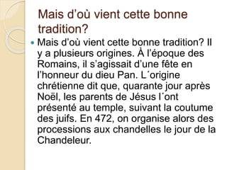 Mais d’où vient cette bonne
tradition?
 Mais d’où vient cette bonne tradition? Il
y a plusieurs origines. À l’époque des
Romains, il s’agissait d’une fête en
l’honneur du dieu Pan. L´origine
chrétienne dit que, quarante jour après
Noël, les parents de Jésus l´ont
présenté au temple, suivant la coutume
des juifs. En 472, on organise alors des
processions aux chandelles le jour de la
Chandeleur.
 
