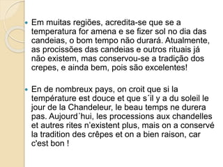  Em muitas regiões, acredita-se que se a
temperatura for amena e se fizer sol no dia das
candeias, o bom tempo não durará. Atualmente,
as procissões das candeias e outros rituais já
não existem, mas conservou-se a tradição dos
crepes, e ainda bem, pois são excelentes!
 En de nombreux pays, on croit que si la
température est douce et que s´il y a du soleil le
jour de la Chandeleur, le beau temps ne durera
pas. Aujourd´hui, les processions aux chandelles
et autres rites n’existent plus, mais on a conservé
la tradition des crêpes et on a bien raison, car
c'est bon !
 