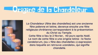 La Chandeleur (fête des chandelles) est une ancienne
fête païenne et latine, devenue ensuite une fête
religieuse chrétienne correspondant à la présentation
du Christ au Temple.
Cette fête a lieu le 2 février, 40 jours après Noël.
Le nom de cette fête a une origine latine : la festa
candelarum, (ou « fête des chandelles ») expression
dans laquelle on retrouve «candela», qui signifie
chandelle.
Origine de la Chandeleur
 