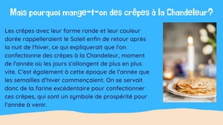 Les crêpes avec leur forme ronde et leur couleur
dorée rappelleraient le Soleil enfin de retour après
la nuit de l'hiver, ce qui expliquerait que l'on
confectionne des crêpes à la Chandeleur, moment
de l'année où les jours s'allongent de plus en plus
vite. C’est également à cette époque de l’année que
les semailles d’hiver commençaient. On se servait
donc de la farine excédentaire pour confectionner
ces crêpes, qui sont un symbole de prospérité pour
l’année à venir.
Mais pourquoi mange-t-on des crêpes à la Chandeleur?
 