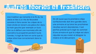 Autres téories et traditions
Une tradition qui remonte à la fin du Ve
siècle et liée à un rite de fécondité
consiste à faire sauter les crêpes de la
main droite en tenant une pièce d'or dans
la main gauche (par exemple un louis
d’or ou à défaut une monnaie) afin de
connaître la prospérité pendant toute
l’année, il s'agit de faire en sorte que la
crêpe atterrisse correctement dans la
poêle.
On dit aussi que la première crêpe
confectionnée doit être gardée dans
une armoire et qu’ainsi les prochaines
récoltes seront abondantes. Il est
parfois précisé qu'il s'agit du sommet
d'une armoire et que la crêpe est alors
réputée ne pas moisir et éloigner la
misère et le dénuement.
 