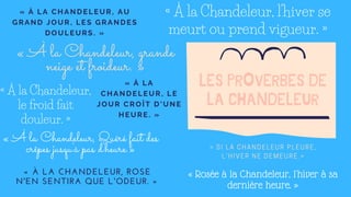 LES PROVERBES DE
LA CHANDELEUR
« À la Chandeleur, l'hiver se
meurt ou prend vigueur. »
« À LA CHANDELEUR, A U
GRAND JOUR, LES GR A NDES
DOULEURS. »
« À la Chandeleur, grande
neige et froideur. »
« À la Chandeleur,
le froid fait
douleur. »
« À LA
CHANDELEUR, LE
JOUR CROÎT D'UNE
HEURE. »
« À la Chandeleur, Quéré fait des
crêpes jusqu'à pas d'heure.»
« À LA CHANDELEUR, ROSE
N'EN SENTIRA QUE L'ODEUR. »
« SI LA CHANDELEUR PLEURE,
L'HIVER NE DEMEURE.»
« Rosée à la Chandeleur, l'hiver à sa
dernière heure. »
 