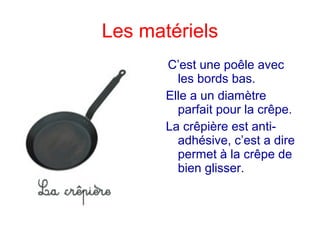 Les matériels
C’est une poêle avec
les bords bas.
Elle a un diamètre
parfait pour la crêpe.
La crêpière est anti-
adhésive, c’est a dire
permet à la crêpe de
bien glisser.
 